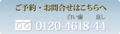 ご予約・お問い合わせ：フリーダイヤル0120-4618-44（しろい歯・良し）