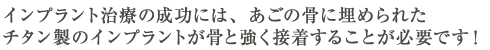 インプラント治療の成功には、あごの骨に埋められたチタン製のインプラントが骨と強く接着することが必要です！